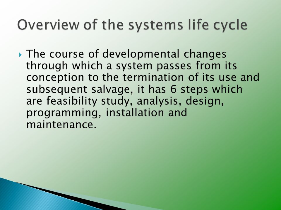  The course of developmental changes through which a system passes from its conception to the termination of its use and subsequent salvage, it has 6 steps which are feasibility study, analysis, design, programming, installation and maintenance.