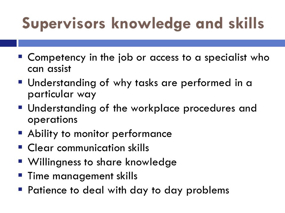Supervisors knowledge and skills  Competency in the job or access to a specialist who can assist  Understanding of why tasks are performed in a particular way  Understanding of the workplace procedures and operations  Ability to monitor performance  Clear communication skills  Willingness to share knowledge  Time management skills  Patience to deal with day to day problems