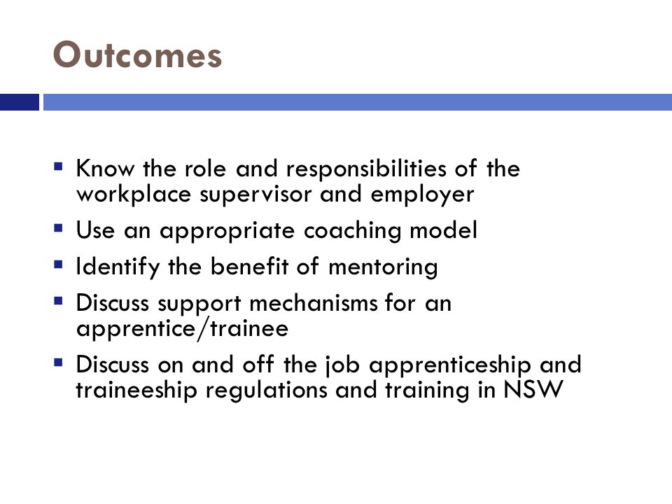 Outcomes  Know the role and responsibilities of the workplace supervisor and employer  Use an appropriate coaching model  Identify the benefit of mentoring  Discuss support mechanisms for an apprentice/trainee  Discuss on and off the job apprenticeship and traineeship regulations and training in NSW