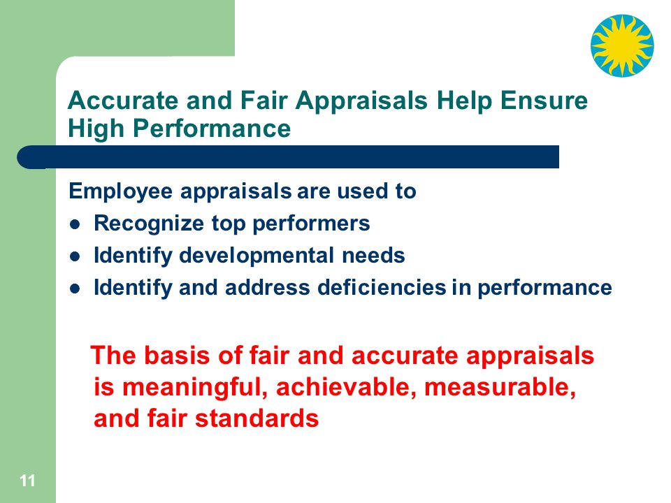 11 Accurate and Fair Appraisals Help Ensure High Performance Employee appraisals are used to Recognize top performers Identify developmental needs Identify and address deficiencies in performance The basis of fair and accurate appraisals is meaningful, achievable, measurable, and fair standards