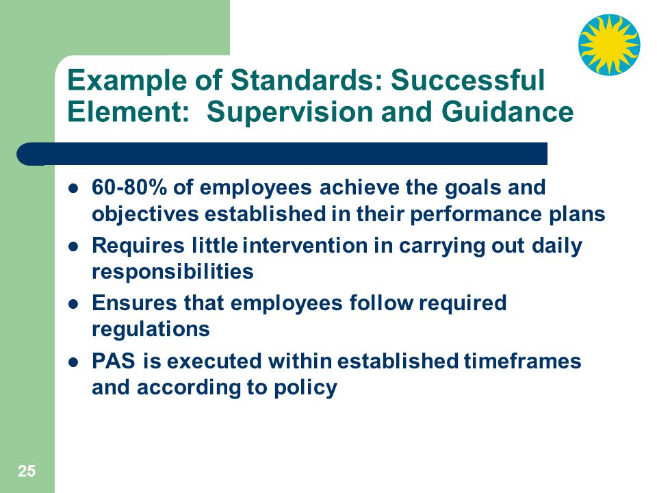25 Example of Standards: Successful Element: Supervision and Guidance 60-80% of employees achieve the goals and objectives established in their performance plans Requires little intervention in carrying out daily responsibilities Ensures that employees follow required regulations PAS is executed within established timeframes and according to policy