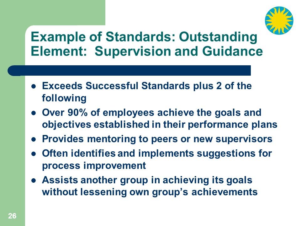 26 Example of Standards: Outstanding Element: Supervision and Guidance Exceeds Successful Standards plus 2 of the following Over 90% of employees achieve the goals and objectives established in their performance plans Provides mentoring to peers or new supervisors Often identifies and implements suggestions for process improvement Assists another group in achieving its goals without lessening own group’s achievements