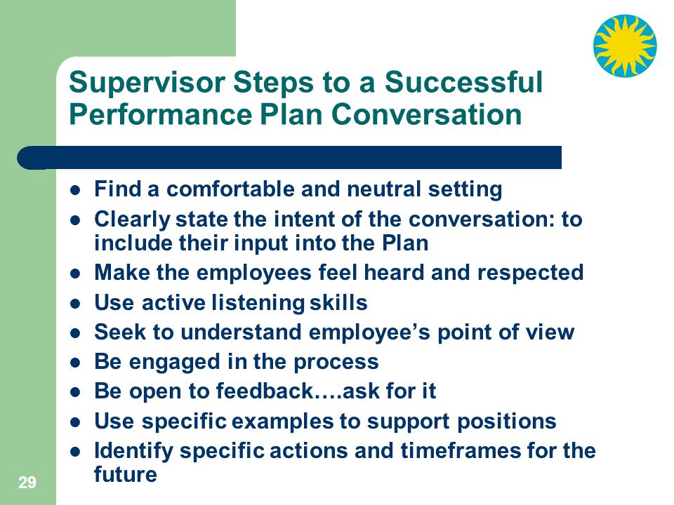 29 Supervisor Steps to a Successful Performance Plan Conversation Find a comfortable and neutral setting Clearly state the intent of the conversation: to include their input into the Plan Make the employees feel heard and respected Use active listening skills Seek to understand employee’s point of view Be engaged in the process Be open to feedback….ask for it Use specific examples to support positions Identify specific actions and timeframes for the future