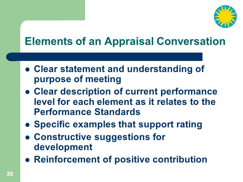 30 Elements of an Appraisal Conversation Clear statement and understanding of purpose of meeting Clear description of current performance level for each element as it relates to the Performance Standards Specific examples that support rating Constructive suggestions for development Reinforcement of positive contribution