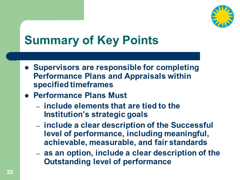 32 Summary of Key Points Supervisors are responsible for completing Performance Plans and Appraisals within specified timeframes Performance Plans Must – include elements that are tied to the Institution’s strategic goals – include a clear description of the Successful level of performance, including meaningful, achievable, measurable, and fair standards – as an option, include a clear description of the Outstanding level of performance