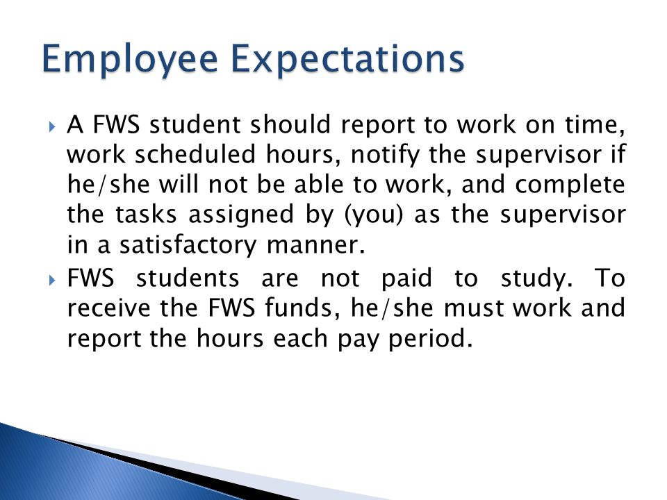  A FWS student should report to work on time, work scheduled hours, notify the supervisor if he/she will not be able to work, and complete the tasks assigned by (you) as the supervisor in a satisfactory manner.