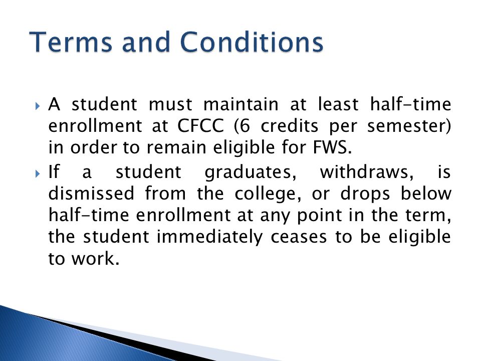  A student must maintain at least half-time enrollment at CFCC (6 credits per semester) in order to remain eligible for FWS.