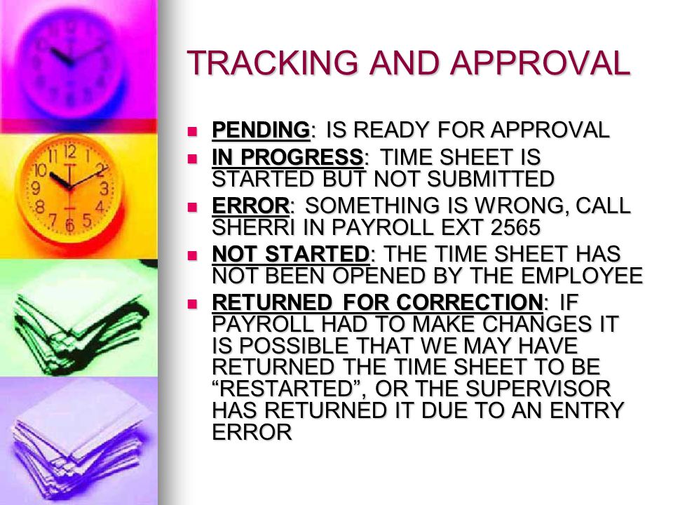 TRACKING AND APPROVAL PENDING: IS READY FOR APPROVAL PENDING: IS READY FOR APPROVAL IN PROGRESS: TIME SHEET IS STARTED BUT NOT SUBMITTED IN PROGRESS: TIME SHEET IS STARTED BUT NOT SUBMITTED ERROR: SOMETHING IS WRONG, CALL SHERRI IN PAYROLL EXT 2565 ERROR: SOMETHING IS WRONG, CALL SHERRI IN PAYROLL EXT 2565 NOT STARTED: THE TIME SHEET HAS NOT BEEN OPENED BY THE EMPLOYEE NOT STARTED: THE TIME SHEET HAS NOT BEEN OPENED BY THE EMPLOYEE RETURNED FOR CORRECTION: IF PAYROLL HAD TO MAKE CHANGES IT IS POSSIBLE THAT WE MAY HAVE RETURNED THE TIME SHEET TO BE RESTARTED , OR THE SUPERVISOR HAS RETURNED IT DUE TO AN ENTRY ERROR RETURNED FOR CORRECTION: IF PAYROLL HAD TO MAKE CHANGES IT IS POSSIBLE THAT WE MAY HAVE RETURNED THE TIME SHEET TO BE RESTARTED , OR THE SUPERVISOR HAS RETURNED IT DUE TO AN ENTRY ERROR