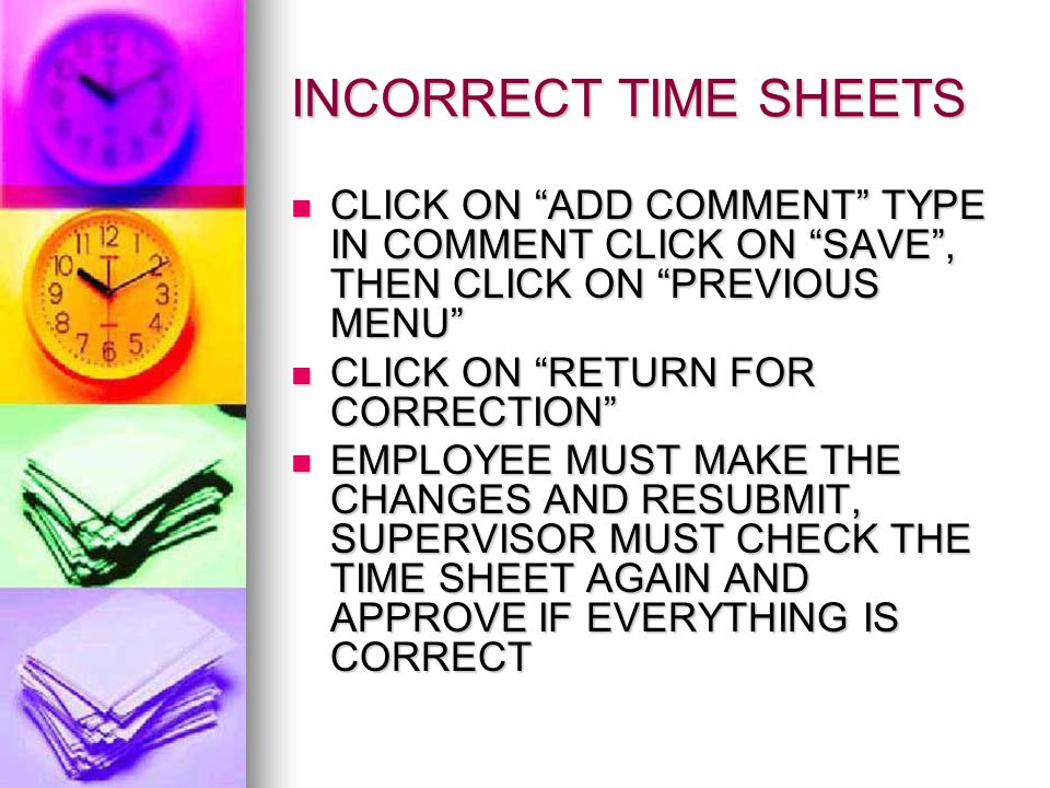 INCORRECT TIME SHEETS CLICK ON ADD COMMENT TYPE IN COMMENT CLICK ON SAVE , THEN CLICK ON PREVIOUS MENU CLICK ON ADD COMMENT TYPE IN COMMENT CLICK ON SAVE , THEN CLICK ON PREVIOUS MENU CLICK ON RETURN FOR CORRECTION CLICK ON RETURN FOR CORRECTION EMPLOYEE MUST MAKE THE CHANGES AND RESUBMIT, SUPERVISOR MUST CHECK THE TIME SHEET AGAIN AND APPROVE IF EVERYTHING IS CORRECT EMPLOYEE MUST MAKE THE CHANGES AND RESUBMIT, SUPERVISOR MUST CHECK THE TIME SHEET AGAIN AND APPROVE IF EVERYTHING IS CORRECT