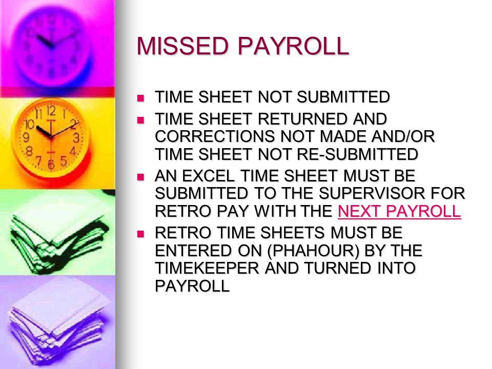 MISSED PAYROLL TIME SHEET NOT SUBMITTED TIME SHEET NOT SUBMITTED TIME SHEET RETURNED AND CORRECTIONS NOT MADE AND/OR TIME SHEET NOT RE-SUBMITTED TIME SHEET RETURNED AND CORRECTIONS NOT MADE AND/OR TIME SHEET NOT RE-SUBMITTED AN EXCEL TIME SHEET MUST BE SUBMITTED TO THE SUPERVISOR FOR RETRO PAY WITH THE NEXT PAYROLL AN EXCEL TIME SHEET MUST BE SUBMITTED TO THE SUPERVISOR FOR RETRO PAY WITH THE NEXT PAYROLL RETRO TIME SHEETS MUST BE ENTERED ON (PHAHOUR) BY THE TIMEKEEPER AND TURNED INTO PAYROLL RETRO TIME SHEETS MUST BE ENTERED ON (PHAHOUR) BY THE TIMEKEEPER AND TURNED INTO PAYROLL