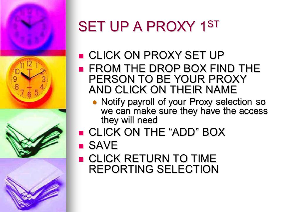 SET UP A PROXY 1 ST CLICK ON PROXY SET UP CLICK ON PROXY SET UP FROM THE DROP BOX FIND THE PERSON TO BE YOUR PROXY AND CLICK ON THEIR NAME FROM THE DROP BOX FIND THE PERSON TO BE YOUR PROXY AND CLICK ON THEIR NAME Notify payroll of your Proxy selection so we can make sure they have the access they will need Notify payroll of your Proxy selection so we can make sure they have the access they will need CLICK ON THE ADD BOX CLICK ON THE ADD BOX SAVE SAVE CLICK RETURN TO TIME REPORTING SELECTION CLICK RETURN TO TIME REPORTING SELECTION
