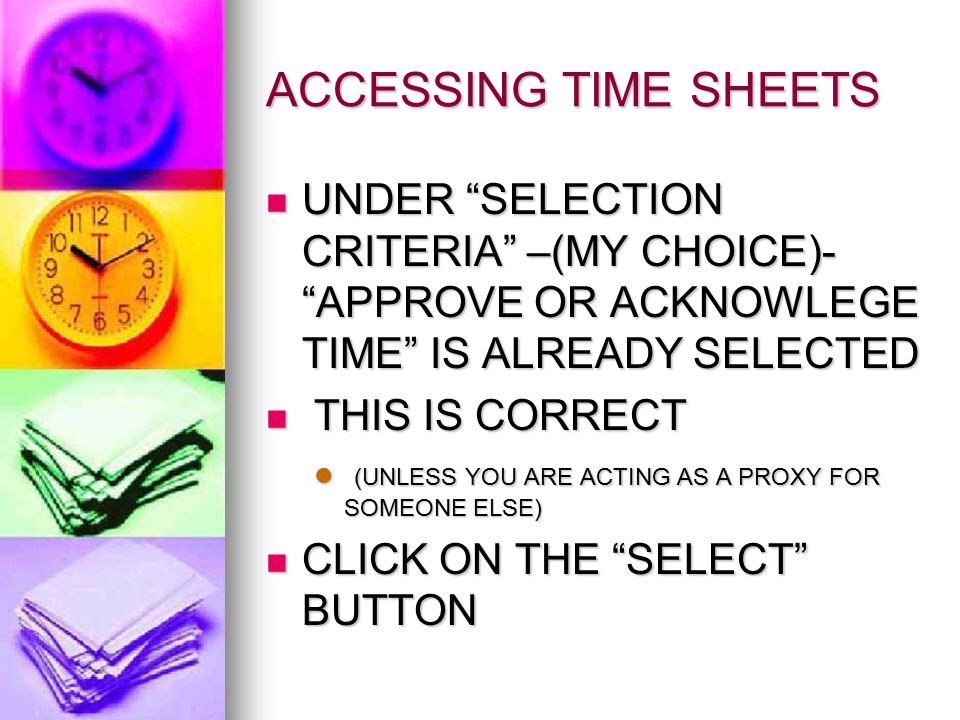 ACCESSING TIME SHEETS UNDER SELECTION CRITERIA –(MY CHOICE)- APPROVE OR ACKNOWLEGE TIME IS ALREADY SELECTED UNDER SELECTION CRITERIA –(MY CHOICE)- APPROVE OR ACKNOWLEGE TIME IS ALREADY SELECTED THIS IS CORRECT THIS IS CORRECT (UNLESS YOU ARE ACTING AS A PROXY FOR SOMEONE ELSE) (UNLESS YOU ARE ACTING AS A PROXY FOR SOMEONE ELSE) CLICK ON THE SELECT BUTTON CLICK ON THE SELECT BUTTON