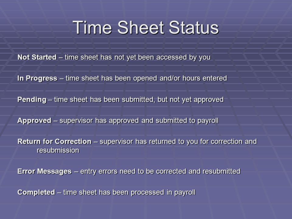 Time Sheet Status Not Started – time sheet has not yet been accessed by you In Progress – time sheet has been opened and/or hours entered Pending – time sheet has been submitted, but not yet approved Approved – supervisor has approved and submitted to payroll Return for Correction – supervisor has returned to you for correction and resubmission Error Messages – entry errors need to be corrected and resubmitted Completed – time sheet has been processed in payroll