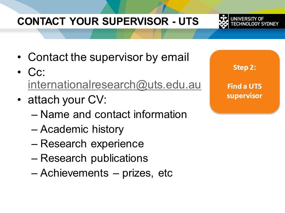 CONTACT YOUR SUPERVISOR - UTS Contact the supervisor by  Cc:  attach your CV: –Name and contact information –Academic history –Research experience –Research publications –Achievements – prizes, etc Step 2: Find a UTS supervisor Step 2: Find a UTS supervisor