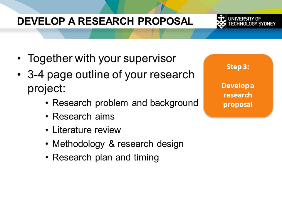 DEVELOP A RESEARCH PROPOSAL Together with your supervisor 3-4 page outline of your research project: Research problem and background Research aims Literature review Methodology & research design Research plan and timing Step 3: Develop a research proposal Step 3: Develop a research proposal