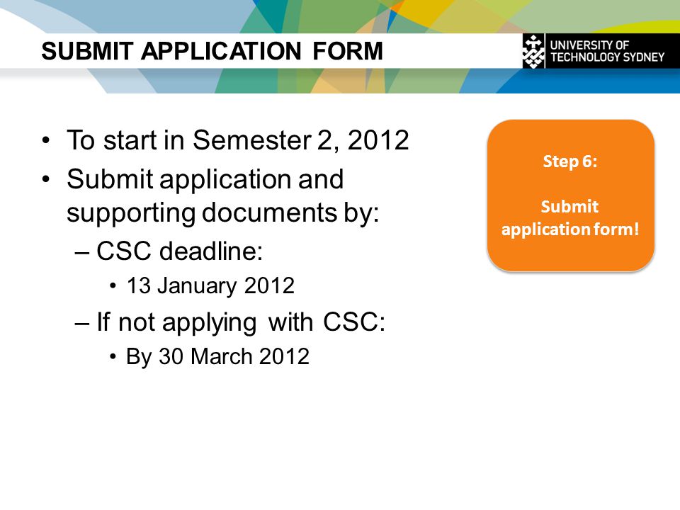 SUBMIT APPLICATION FORM To start in Semester 2, 2012 Submit application and supporting documents by: –CSC deadline: 13 January 2012 –If not applying with CSC: By 30 March 2012 Step 6: Submit application form.