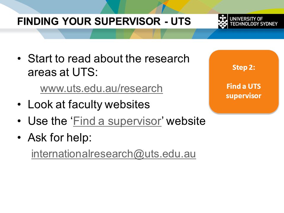 FINDING YOUR SUPERVISOR - UTS Start to read about the research areas at UTS:   Look at faculty websites Use the ‘Find a supervisor’ websiteFind a supervisor Ask for help: Step 2: Find a UTS supervisor Step 2: Find a UTS supervisor