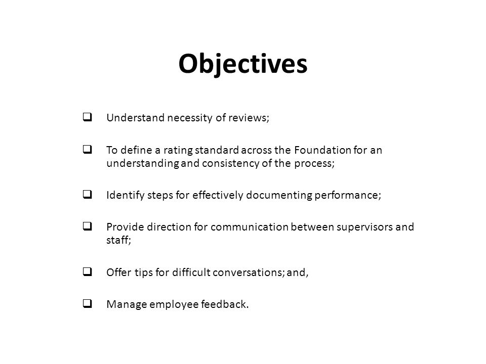 Objectives  Understand necessity of reviews;  To define a rating standard across the Foundation for an understanding and consistency of the process;  Identify steps for effectively documenting performance;  Provide direction for communication between supervisors and staff;  Offer tips for difficult conversations; and,  Manage employee feedback.