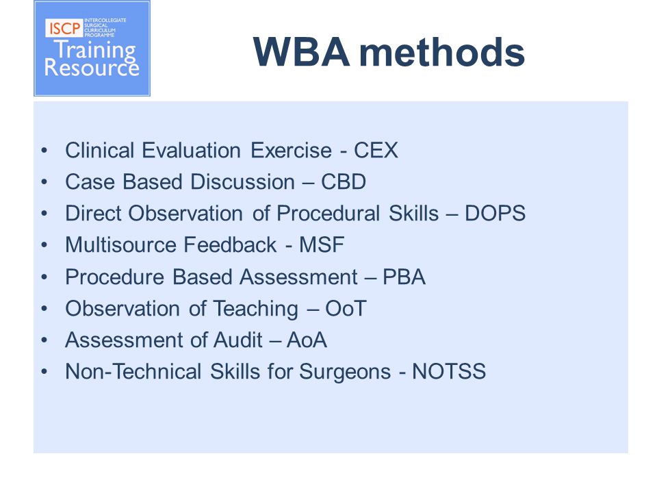 WBA methods Clinical Evaluation Exercise - CEX Case Based Discussion – CBD Direct Observation of Procedural Skills – DOPS Multisource Feedback - MSF Procedure Based Assessment – PBA Observation of Teaching – OoT Assessment of Audit – AoA Non-Technical Skills for Surgeons - NOTSS