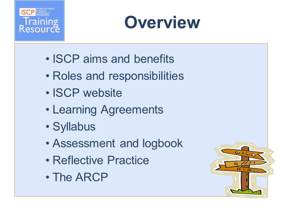 Overview ISCP aims and benefits Roles and responsibilities ISCP website Learning Agreements Syllabus Assessment and logbook Reflective Practice The ARCP
