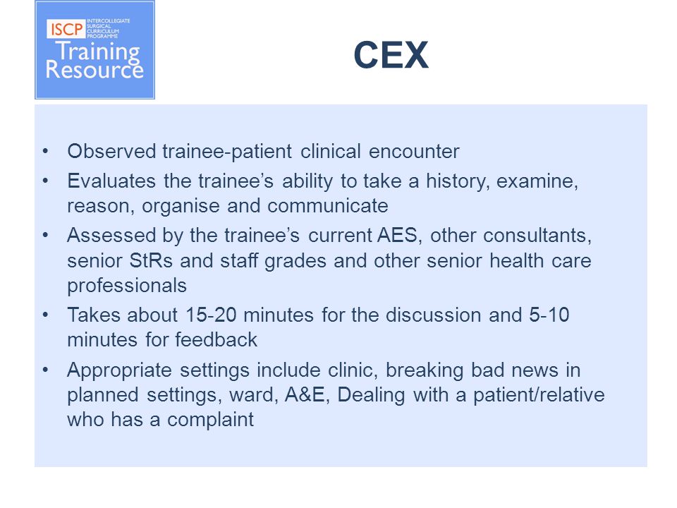 CEX Observed trainee-patient clinical encounter Evaluates the trainee’s ability to take a history, examine, reason, organise and communicate Assessed by the trainee’s current AES, other consultants, senior StRs and staff grades and other senior health care professionals Takes about minutes for the discussion and 5-10 minutes for feedback Appropriate settings include clinic, breaking bad news in planned settings, ward, A&E, Dealing with a patient/relative who has a complaint