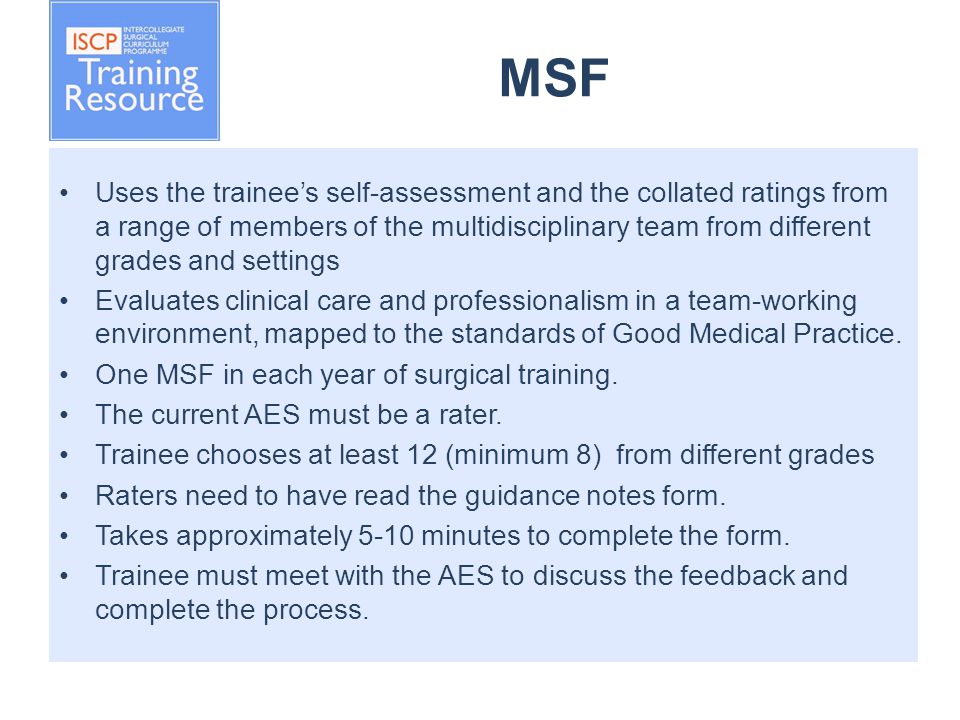 MSF Uses the trainee’s self-assessment and the collated ratings from a range of members of the multidisciplinary team from different grades and settings Evaluates clinical care and professionalism in a team-working environment, mapped to the standards of Good Medical Practice.