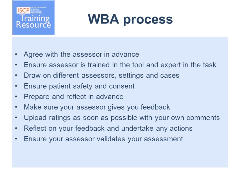 WBA process Agree with the assessor in advance Ensure assessor is trained in the tool and expert in the task Draw on different assessors, settings and cases Ensure patient safety and consent Prepare and reflect in advance Make sure your assessor gives you feedback Upload ratings as soon as possible with your own comments Reflect on your feedback and undertake any actions Ensure your assessor validates your assessment