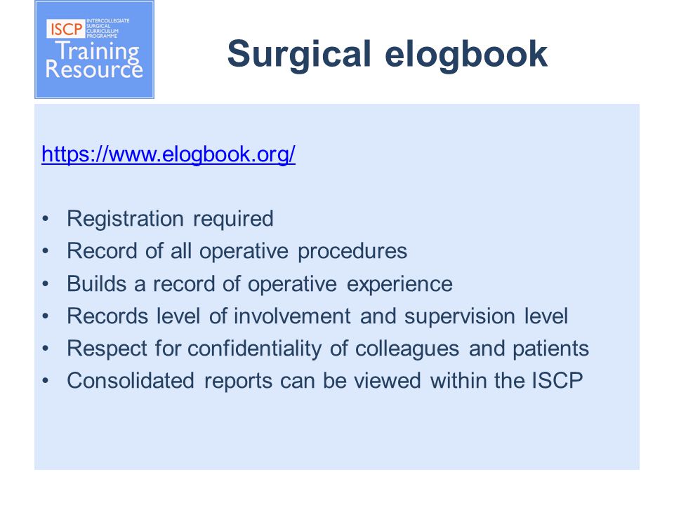 Surgical elogbook   Registration required Record of all operative procedures Builds a record of operative experience Records level of involvement and supervision level Respect for confidentiality of colleagues and patients Consolidated reports can be viewed within the ISCP