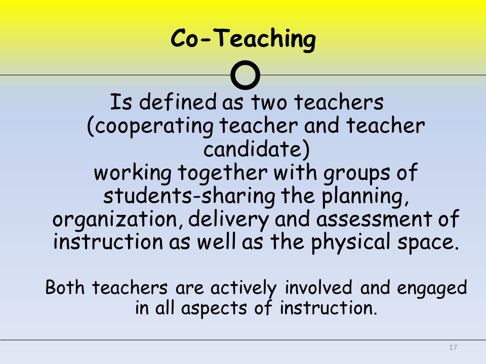 Co-Teaching Is defined as two teachers (cooperating teacher and teacher candidate) working together with groups of students-sharing the planning, organization, delivery and assessment of instruction as well as the physical space.