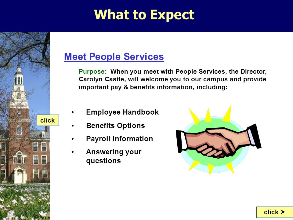 What to Expect Meet People Services Purpose: When you meet with People Services, the Director, Carolyn Castle, will welcome you to our campus and provide important pay & benefits information, including: click  Employee Handbook Benefits Options Payroll Information Answering your questions click
