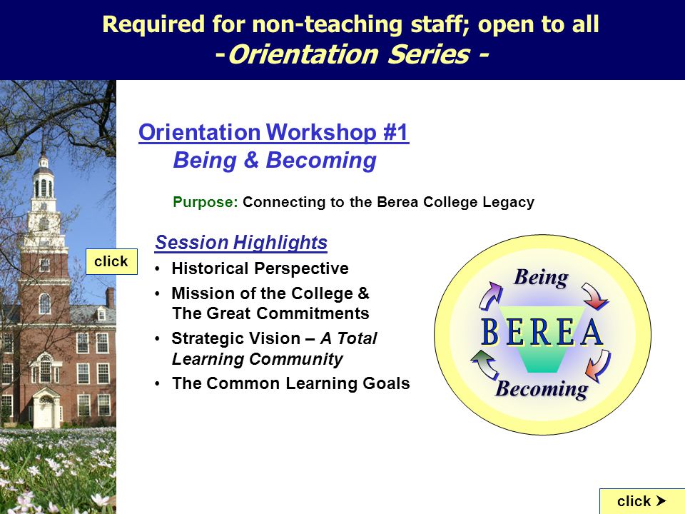 Orientation Workshop #1 Being & Becoming Purpose: Connecting to the Berea College Legacy Session Highlights Historical Perspective Mission of the College & The Great Commitments Strategic Vision – A Total Learning Community The Common Learning Goals click click  Required for non-teaching staff; open to all -Orientation Series - Being Becoming