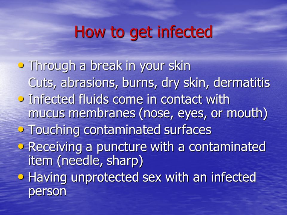 How to get infected Through a break in your skin Through a break in your skin Cuts, abrasions, burns, dry skin, dermatitis Infected fluids come in contact with mucus membranes (nose, eyes, or mouth) Infected fluids come in contact with mucus membranes (nose, eyes, or mouth) Touching contaminated surfaces Touching contaminated surfaces Receiving a puncture with a contaminated item (needle, sharp) Receiving a puncture with a contaminated item (needle, sharp) Having unprotected sex with an infected person Having unprotected sex with an infected person