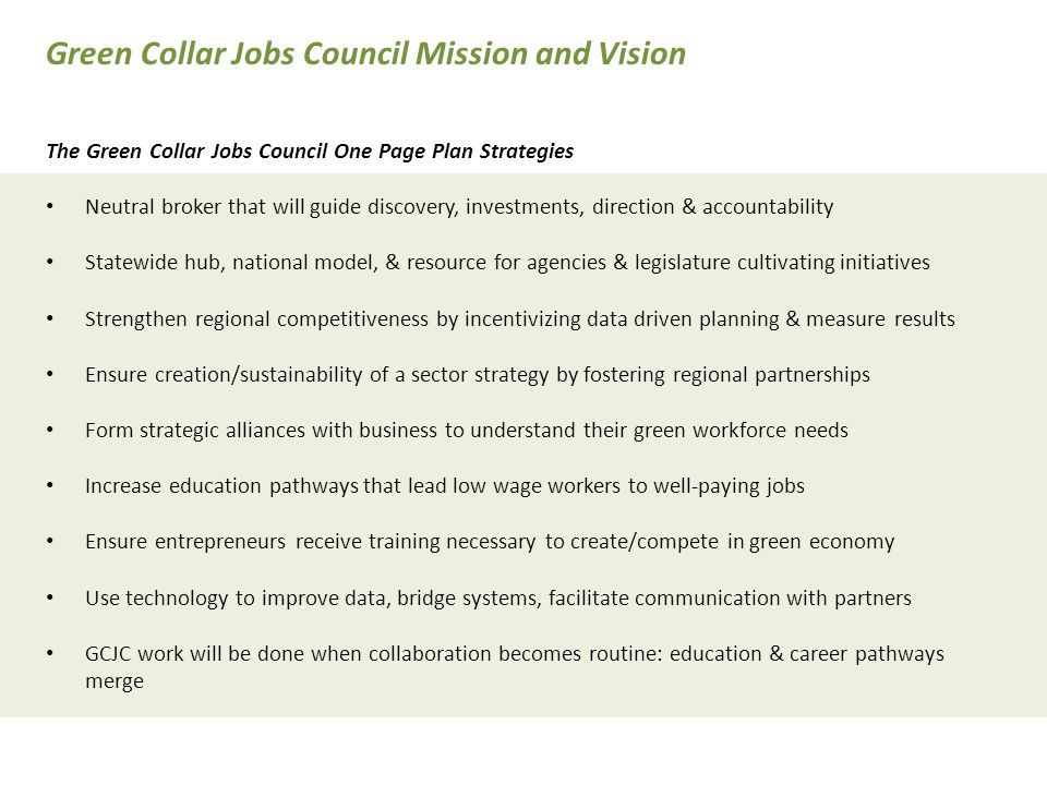 The Green Collar Jobs Council One Page Plan Strategies Neutral broker that will guide discovery, investments, direction & accountability Statewide hub, national model, & resource for agencies & legislature cultivating initiatives Strengthen regional competitiveness by incentivizing data driven planning & measure results Ensure creation/sustainability of a sector strategy by fostering regional partnerships Form strategic alliances with business to understand their green workforce needs Increase education pathways that lead low wage workers to well-paying jobs Ensure entrepreneurs receive training necessary to create/compete in green economy Use technology to improve data, bridge systems, facilitate communication with partners GCJC work will be done when collaboration becomes routine: education & career pathways merge Green Collar Jobs Council Mission and Vision