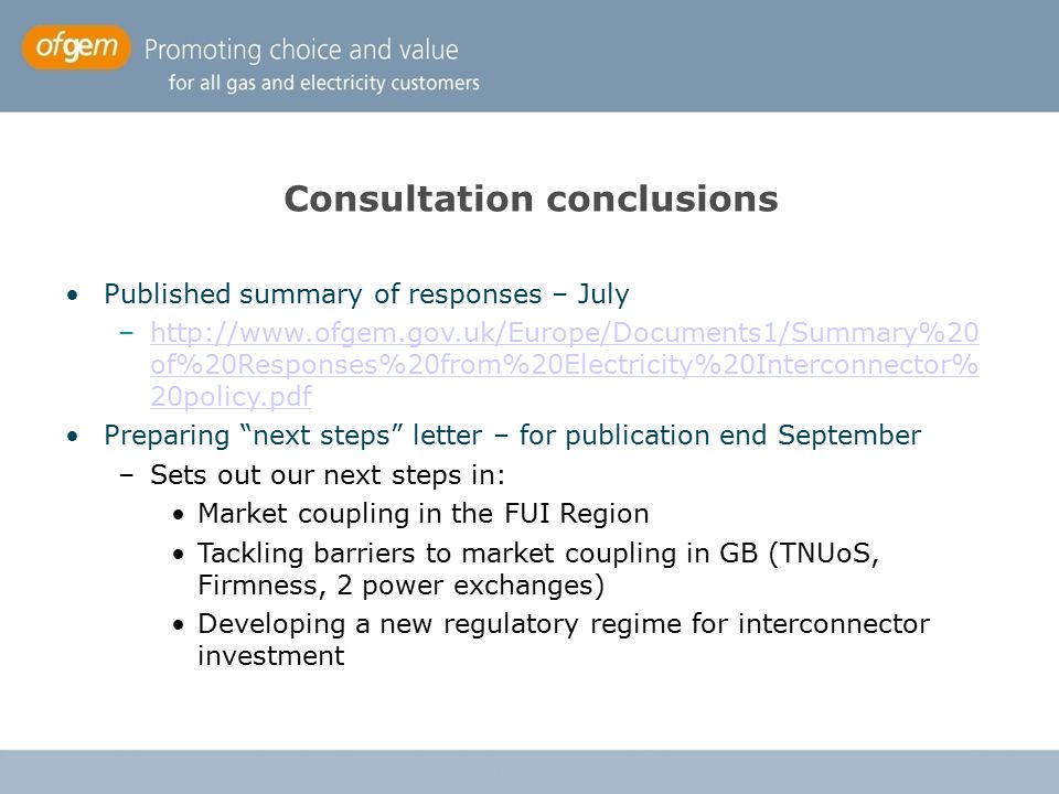 Consultation conclusions Published summary of responses – July –  of%20Responses%20from%20Electricity%20Interconnector% 20policy.pdfhttp://  of%20Responses%20from%20Electricity%20Interconnector% 20policy.pdf Preparing next steps letter – for publication end September –Sets out our next steps in: Market coupling in the FUI Region Tackling barriers to market coupling in GB (TNUoS, Firmness, 2 power exchanges) Developing a new regulatory regime for interconnector investment
