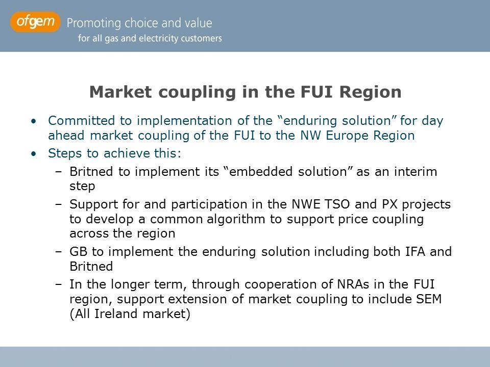 Market coupling in the FUI Region Committed to implementation of the enduring solution for day ahead market coupling of the FUI to the NW Europe Region Steps to achieve this: –Britned to implement its embedded solution as an interim step –Support for and participation in the NWE TSO and PX projects to develop a common algorithm to support price coupling across the region –GB to implement the enduring solution including both IFA and Britned –In the longer term, through cooperation of NRAs in the FUI region, support extension of market coupling to include SEM (All Ireland market)