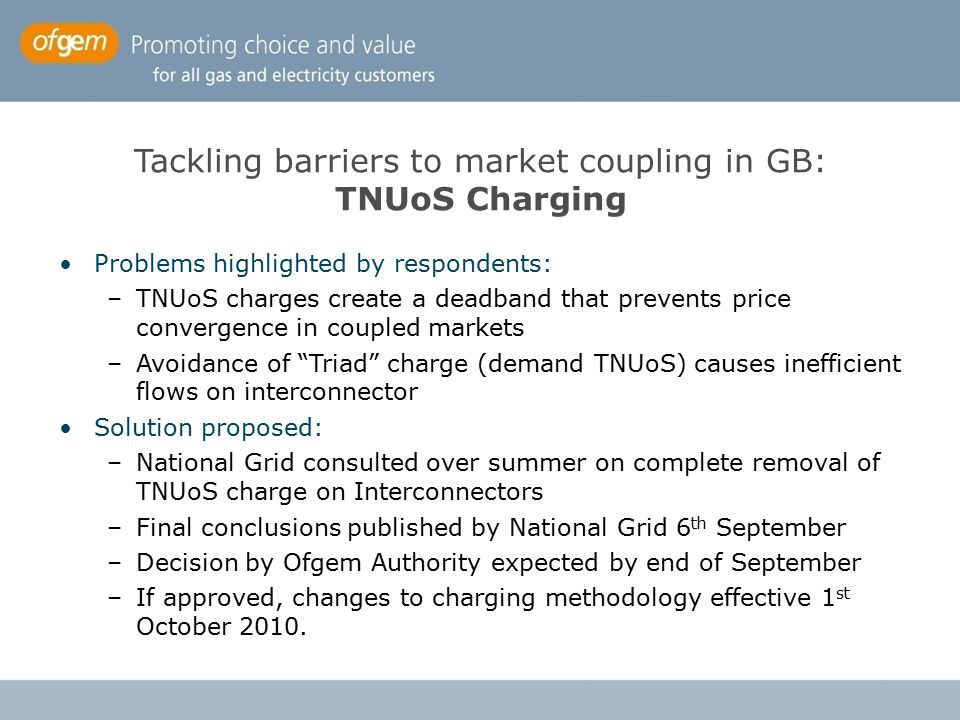 Tackling barriers to market coupling in GB: TNUoS Charging Problems highlighted by respondents: –TNUoS charges create a deadband that prevents price convergence in coupled markets –Avoidance of Triad charge (demand TNUoS) causes inefficient flows on interconnector Solution proposed: –National Grid consulted over summer on complete removal of TNUoS charge on Interconnectors –Final conclusions published by National Grid 6 th September –Decision by Ofgem Authority expected by end of September –If approved, changes to charging methodology effective 1 st October 2010.