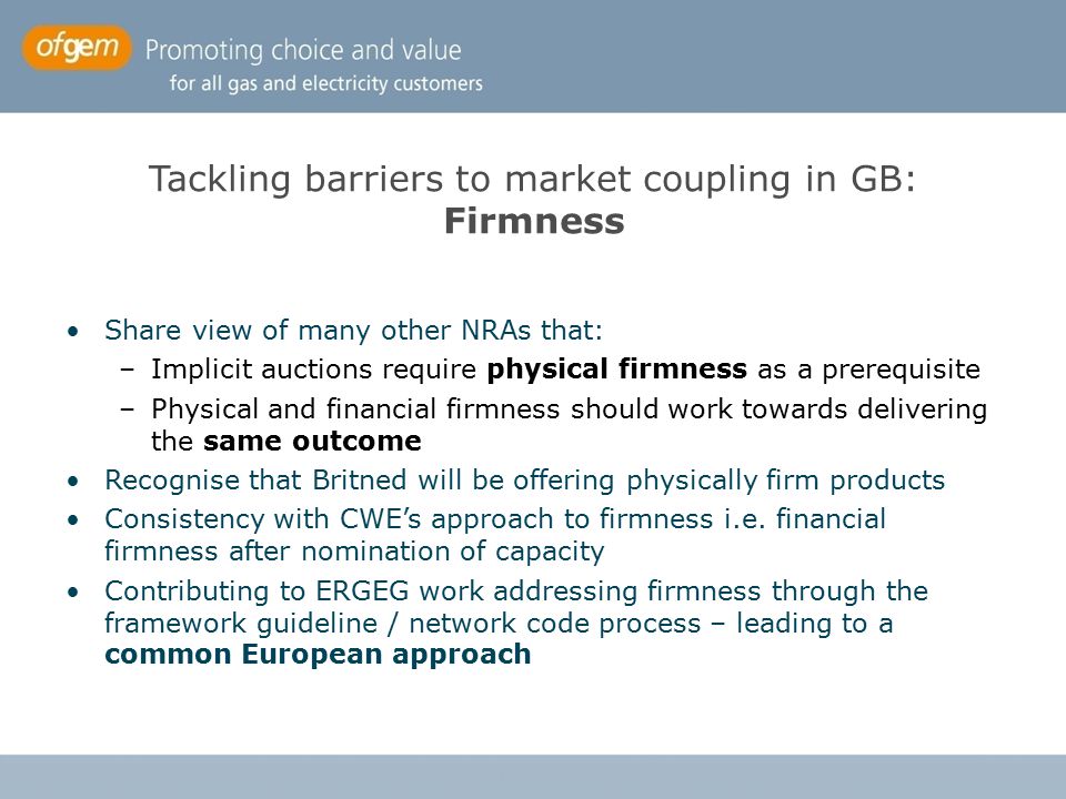 Tackling barriers to market coupling in GB: Firmness Share view of many other NRAs that: –Implicit auctions require physical firmness as a prerequisite –Physical and financial firmness should work towards delivering the same outcome Recognise that Britned will be offering physically firm products Consistency with CWE’s approach to firmness i.e.