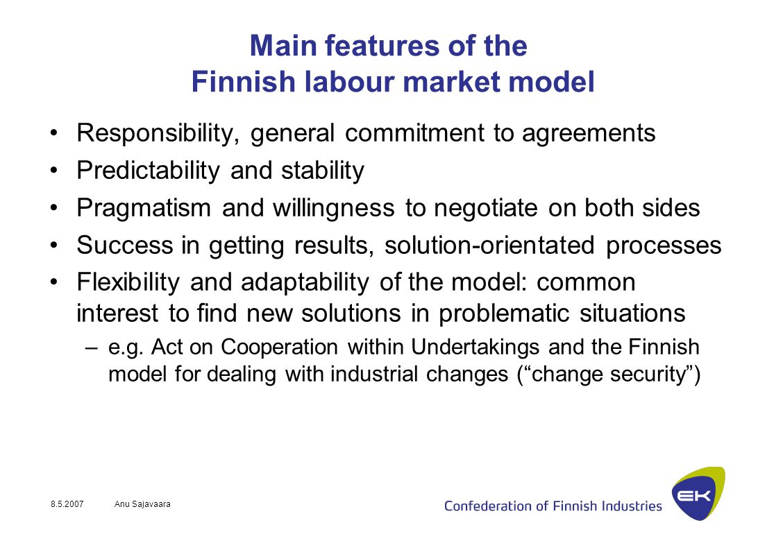 Anu Sajavaara Main features of the Finnish labour market model Responsibility, general commitment to agreements Predictability and stability Pragmatism and willingness to negotiate on both sides Success in getting results, solution-orientated processes Flexibility and adaptability of the model: common interest to find new solutions in problematic situations –e.g.