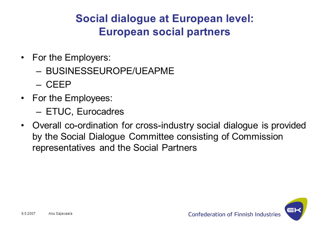 Anu Sajavaara Social dialogue at European level: European social partners For the Employers: –BUSINESSEUROPE/UEAPME –CEEP For the Employees: –ETUC, Eurocadres Overall co-ordination for cross-industry social dialogue is provided by the Social Dialogue Committee consisting of Commission representatives and the Social Partners