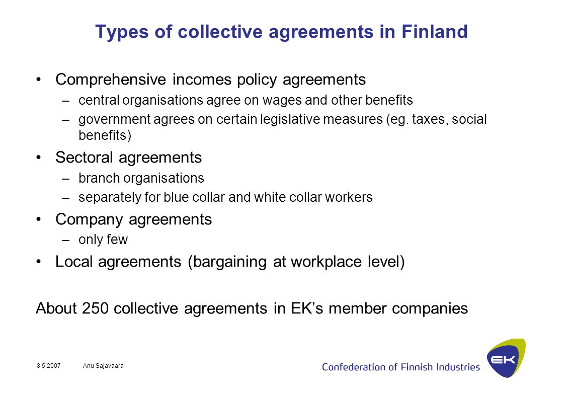 Anu Sajavaara Types of collective agreements in Finland Comprehensive incomes policy agreements –central organisations agree on wages and other benefits –government agrees on certain legislative measures (eg.