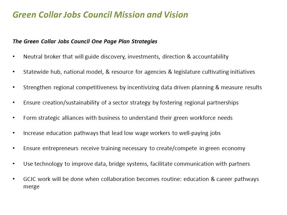 The Green Collar Jobs Council One Page Plan Strategies Neutral broker that will guide discovery, investments, direction & accountability Statewide hub, national model, & resource for agencies & legislature cultivating initiatives Strengthen regional competitiveness by incentivizing data driven planning & measure results Ensure creation/sustainability of a sector strategy by fostering regional partnerships Form strategic alliances with business to understand their green workforce needs Increase education pathways that lead low wage workers to well-paying jobs Ensure entrepreneurs receive training necessary to create/compete in green economy Use technology to improve data, bridge systems, facilitate communication with partners GCJC work will be done when collaboration becomes routine: education & career pathways merge Green Collar Jobs Council Mission and Vision