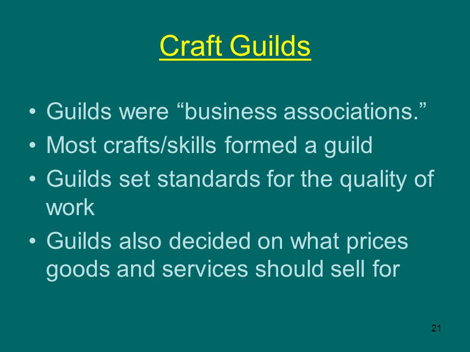 21 Craft Guilds Guilds were business associations. Most crafts/skills formed a guild Guilds set standards for the quality of work Guilds also decided on what prices goods and services should sell for