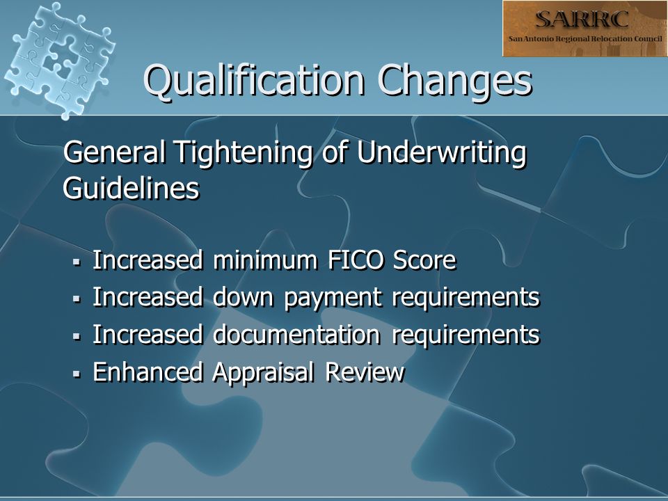 Qualification Changes General Tightening of Underwriting Guidelines  Increased minimum FICO Score  Increased down payment requirements  Increased documentation requirements  Enhanced Appraisal Review General Tightening of Underwriting Guidelines  Increased minimum FICO Score  Increased down payment requirements  Increased documentation requirements  Enhanced Appraisal Review