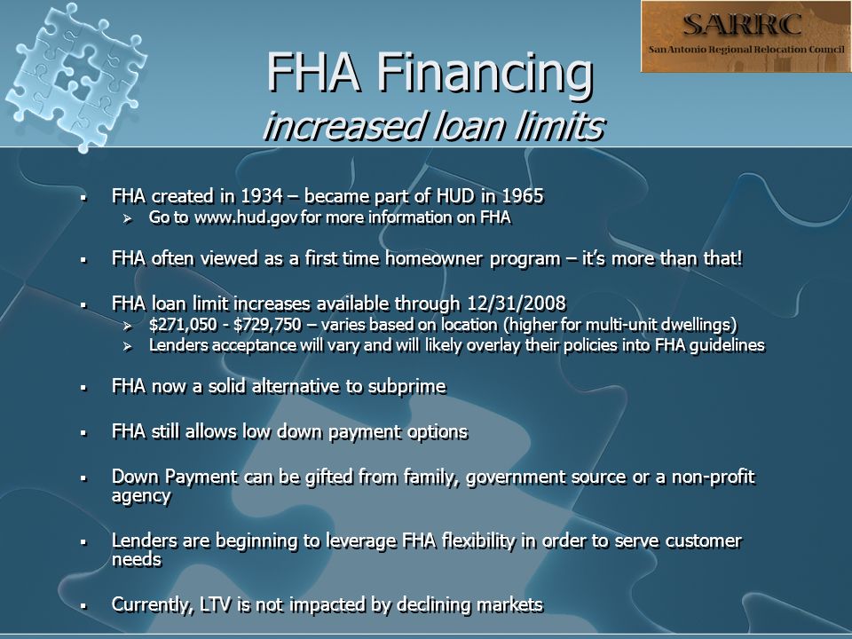 FHA Financing increased loan limits  FHA created in 1934 – became part of HUD in 1965  Go to   for more information on FHA  FHA often viewed as a first time homeowner program – it’s more than that.