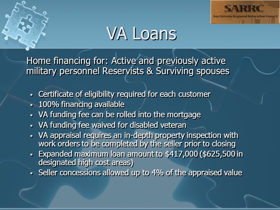 VA Loans Home financing for: Active and previously active military personnel Reservists & Surviving spouses  Certificate of eligibility required for each customer  100% financing available  VA funding fee can be rolled into the mortgage  VA funding fee waived for disabled veteran  VA appraisal requires an in-depth property inspection with work orders to be completed by the seller prior to closing  Expanded maximum loan amount to $417,000 ($625,500 in designated high cost areas)  Seller concessions allowed up to 4% of the appraised value Home financing for: Active and previously active military personnel Reservists & Surviving spouses  Certificate of eligibility required for each customer  100% financing available  VA funding fee can be rolled into the mortgage  VA funding fee waived for disabled veteran  VA appraisal requires an in-depth property inspection with work orders to be completed by the seller prior to closing  Expanded maximum loan amount to $417,000 ($625,500 in designated high cost areas)  Seller concessions allowed up to 4% of the appraised value
