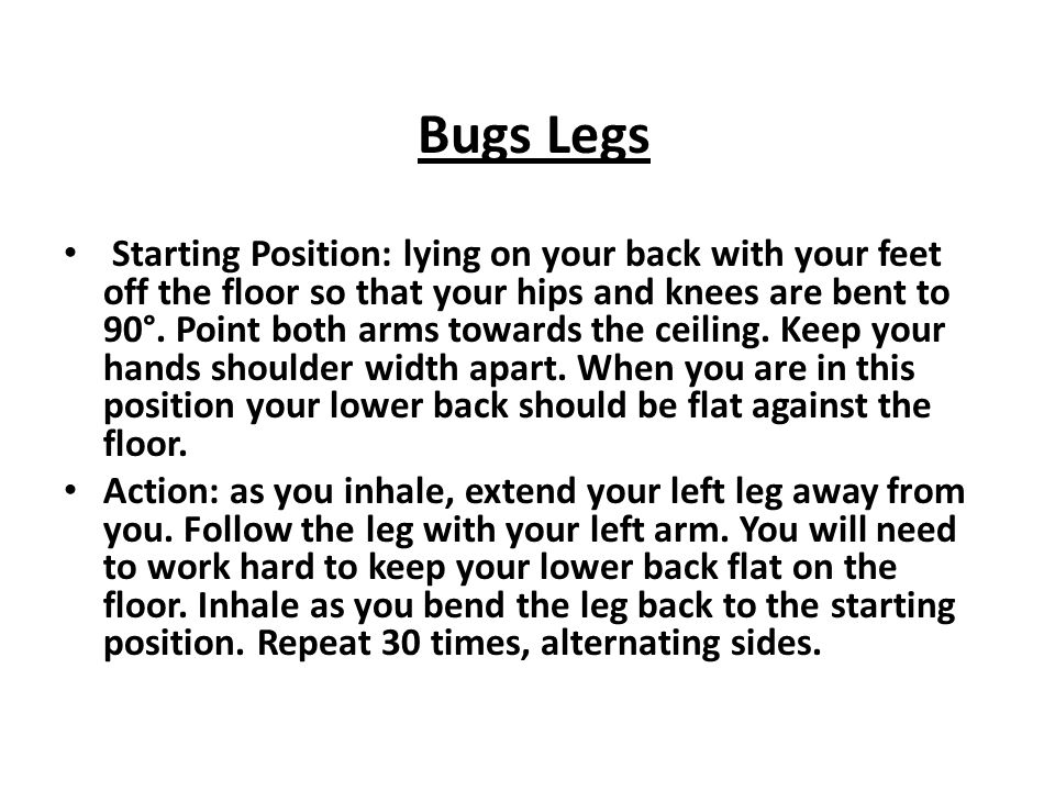 Bugs Legs Starting Position: lying on your back with your feet off the floor so that your hips and knees are bent to 90°.