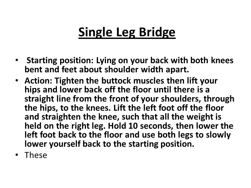 Single Leg Bridge Starting position: Lying on your back with both knees bent and feet about shoulder width apart.