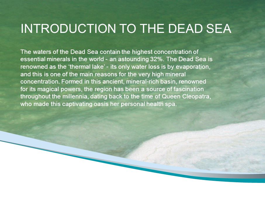 INTRODUCTION TO THE DEAD SEA The waters of the Dead Sea contain the highest concentration of essential minerals in the world - an astounding 32%.