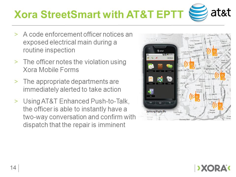 14 >A code enforcement officer notices an exposed electrical main during a routine inspection >The officer notes the violation using Xora Mobile Forms >The appropriate departments are immediately alerted to take action >Using AT&T Enhanced Push-to-Talk, the officer is able to instantly have a two-way conversation and confirm with dispatch that the repair is imminent Xora StreetSmart with AT&T EPTT