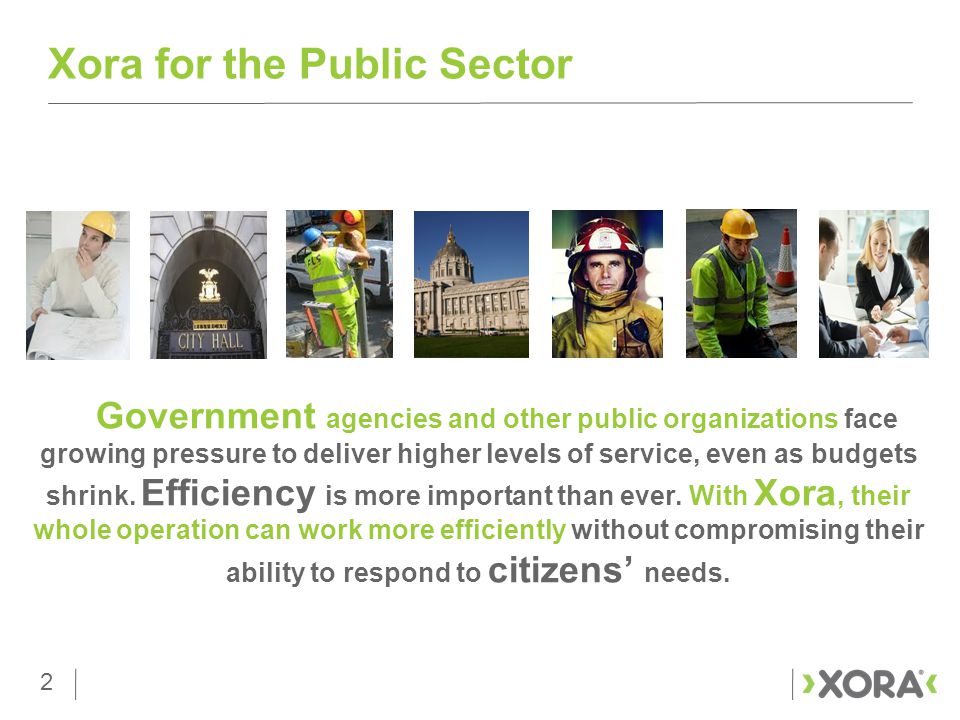 2 Xora for the Public Sector 2 Government agencies and other public organizations face growing pressure to deliver higher levels of service, even as budgets shrink.